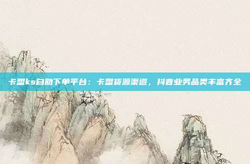 卡盟ks自助下单平台：卡盟货源渠道，抖音业务品类丰富齐全