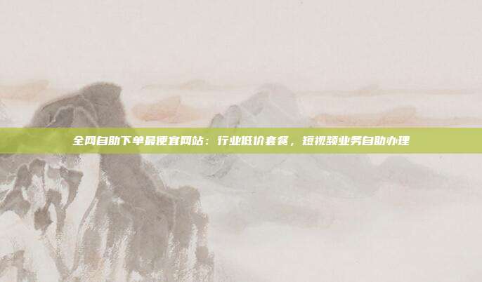 全网自助下单最便宜网站:行业低价套餐,短视频业务自助办理