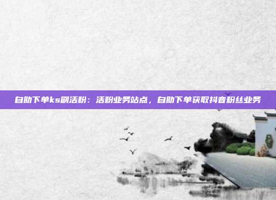 自助下单ks刷活粉：活粉业务站点，自助下单获取抖音粉丝业务