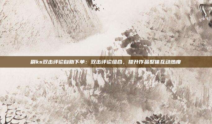 刷ks双击评论自助下单:双击评论组合,提升作品整体互动热度