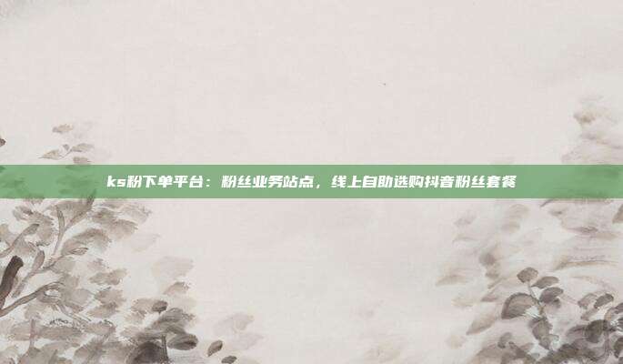 ks粉下单平台：粉丝业务站点，线上自助选购抖音粉丝套餐