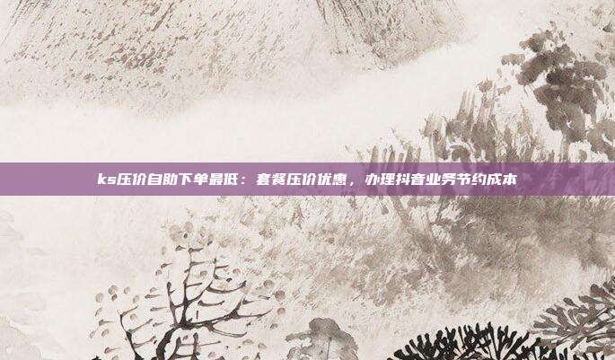 ks压价自助下单最低：套餐压价优惠，办理抖音业务节约成本