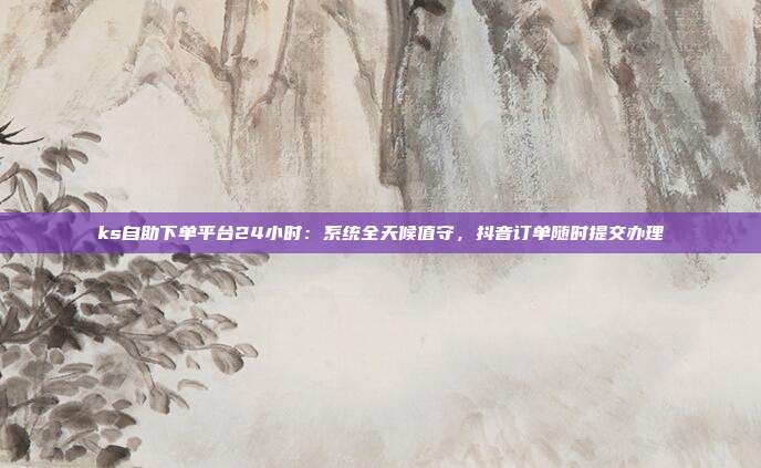 ks自助下单平台24小时:系统全天候值守,抖音订单随时提交办理