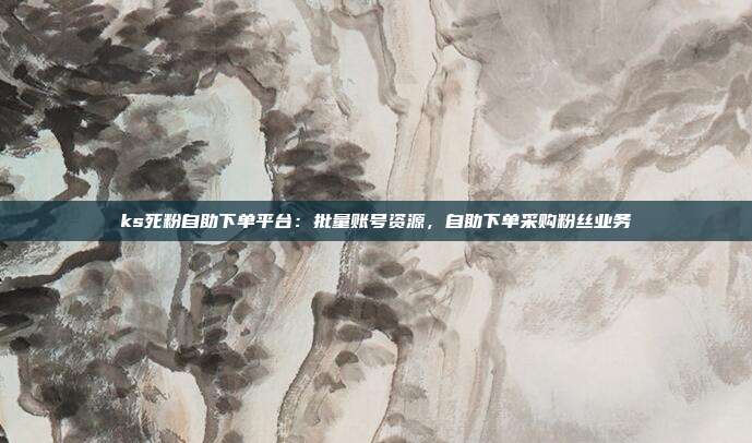 ks死粉自助下单平台:批量账号资源,自助下单采购粉丝业务