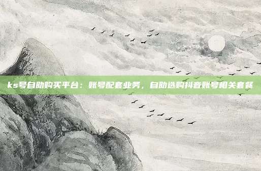 ks号自助购买平台：账号配套业务，自助选购抖音账号相关套餐