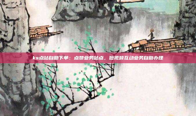 ks点站自助下单：点赞业务站点，短视频互动业务自助办理