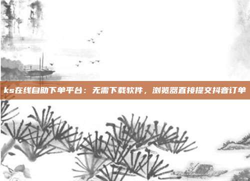 ks在线自助下单平台：无需下载软件，浏览器直接提交抖音订单
