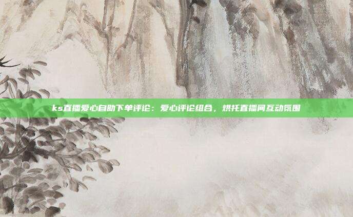 ks直播爱心自助下单评论：爱心评论组合，烘托直播间互动氛围
