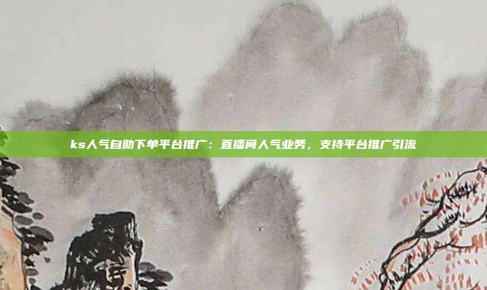 ks人气自助下单平台推广:直播间人气业务,支持平台推广引流