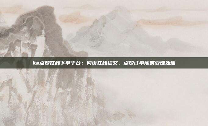 ks点赞在线下单平台：网页在线提交，点赞订单随时受理处理