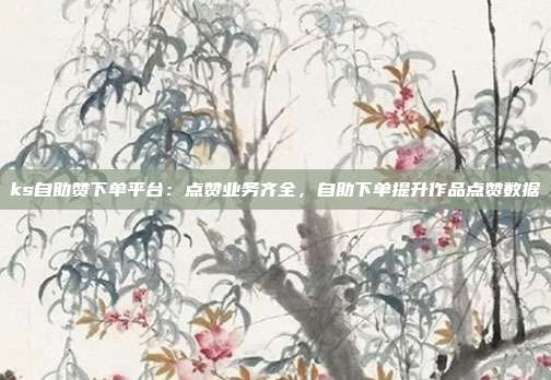 ks自助赞下单平台:点赞业务齐全,自助下单提升作品点赞数据