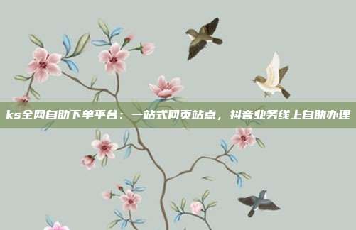 ks全网自助下单平台:一站式网页站点,抖音业务线上自助办理