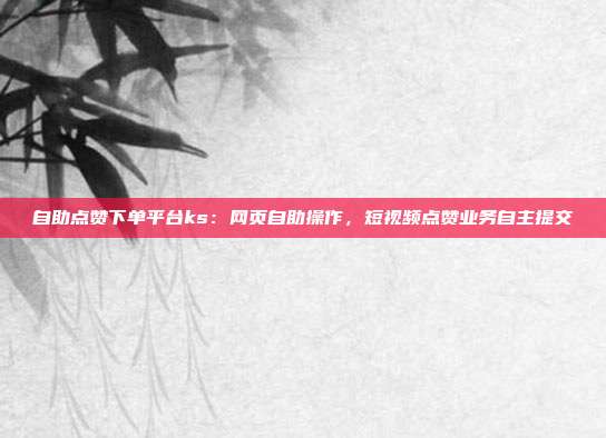 自助点赞下单平台ks:网页自助操作,短视频点赞业务自主提交