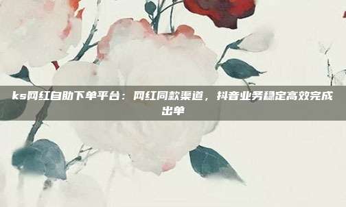 ks网红自助下单平台:网红同款渠道,抖音业务稳定高效完成出单