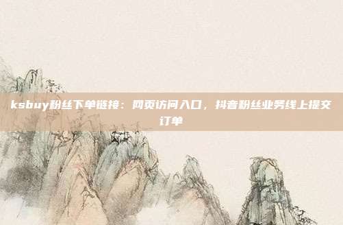 ksbuy粉丝下单链接:网页访问入口,抖音粉丝业务线上提交订单