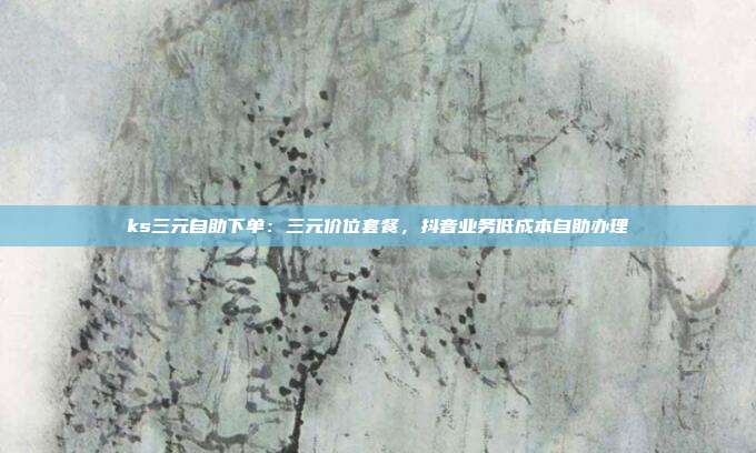 ks三元自助下单:三元价位套餐,抖音业务低成本自助办理