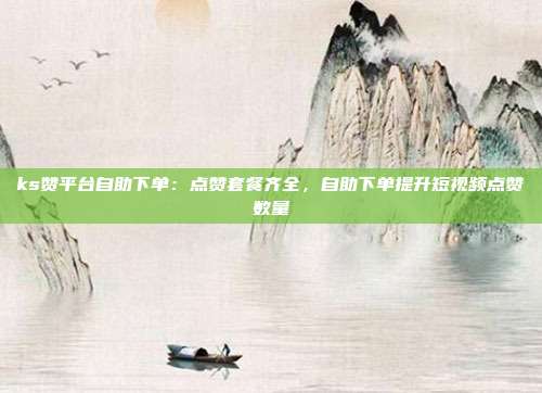 ks赞平台自助下单:点赞套餐齐全,自助下单提升短视频点赞数量