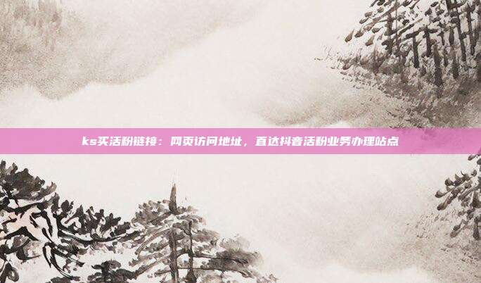 ks买活粉链接:网页访问地址,直达抖音活粉业务办理站点