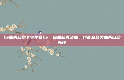 ks业务自助下单平台ks:综合业务站点,抖音全品类业务自助办理