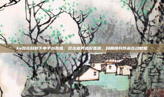 ks双击自助下单平台直播:双击业务适配直播,自助提升作品互动数据
