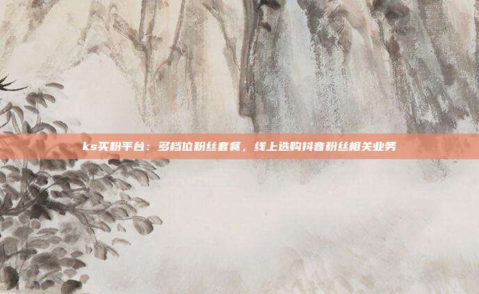 ks买粉平台：多档位粉丝套餐，线上选购抖音粉丝相关业务