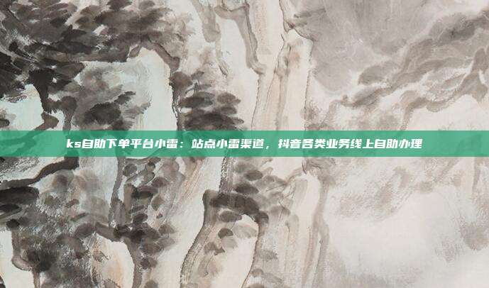 ks自助下单平台小雷:站点小雷渠道,抖音各类业务线上自助办理