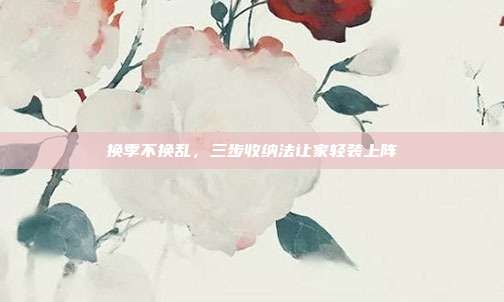 换季不换乱,三步收纳法让家轻装上阵