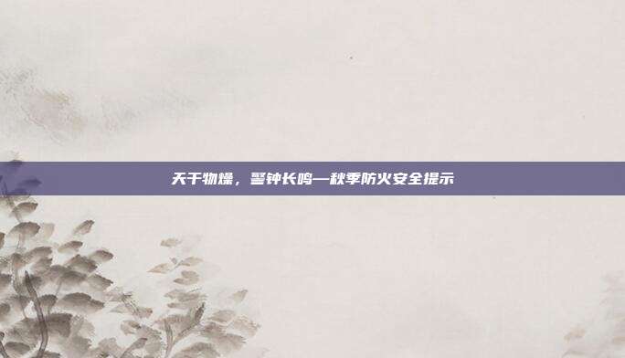 天干物燥,警钟长鸣—秋季防火安全提示