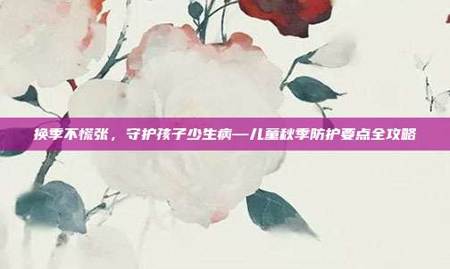 换季不慌张，守护孩子少生病—儿童秋季防护要点全攻略
