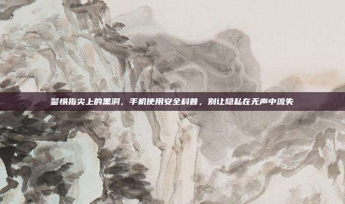 警惕指尖上的黑洞,手机使用安全科普,别让隐私在无声中流失
