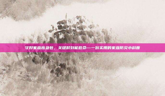 守好家庭应急包,关键时刻能救命—一份实用的家庭防灾小科普