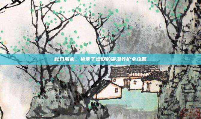 秋日肌密,换季干燥期的保湿养护全攻略