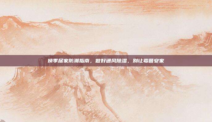 换季居家防潮指南,做好通风除湿,别让霉菌安家