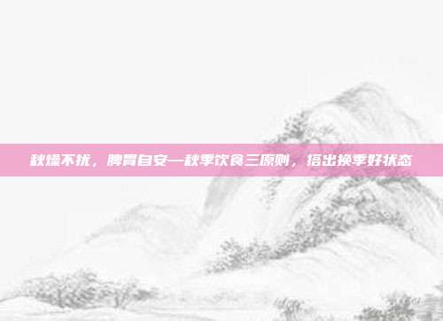 秋燥不扰，脾胃自安—秋季饮食三原则，搭出换季好状态