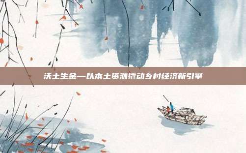 沃土生金—以本土资源撬动乡村经济新引擎
