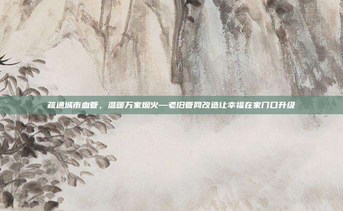 疏通城市血管，温暖万家烟火—老旧管网改造让幸福在家门口升级