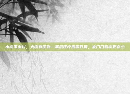 小病不出村，大病有医靠—基层医疗提质升级，家门口看病更安心