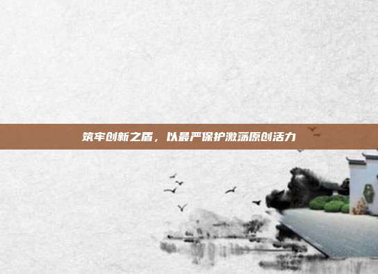 筑牢创新之盾，以最严保护激荡原创活力
