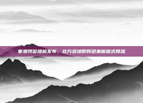 寒潮预警提前发布,北方多地即将迎来断崖式降温