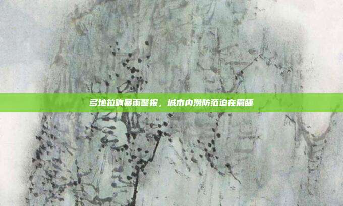 多地拉响暴雨警报，城市内涝防范迫在眉睫