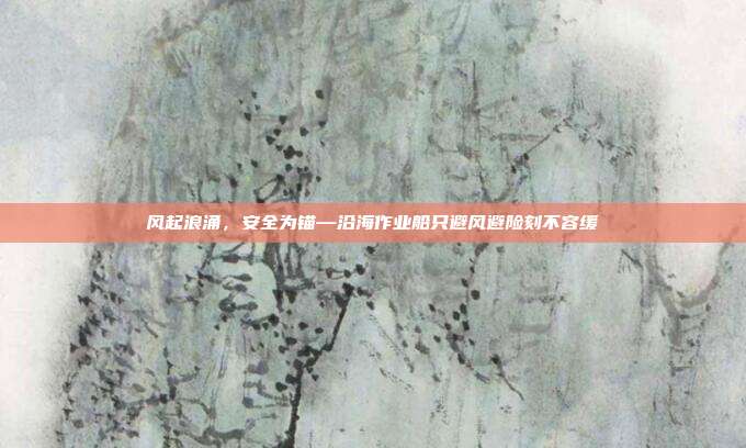 风起浪涌,安全为锚—沿海作业船只避风避险刻不容缓