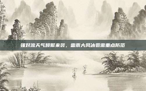 强对流天气频繁来袭，雷雨大风冰雹需重点防范