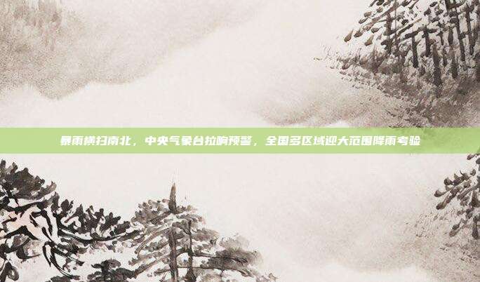 暴雨横扫南北，中央气象台拉响预警，全国多区域迎大范围降雨考验