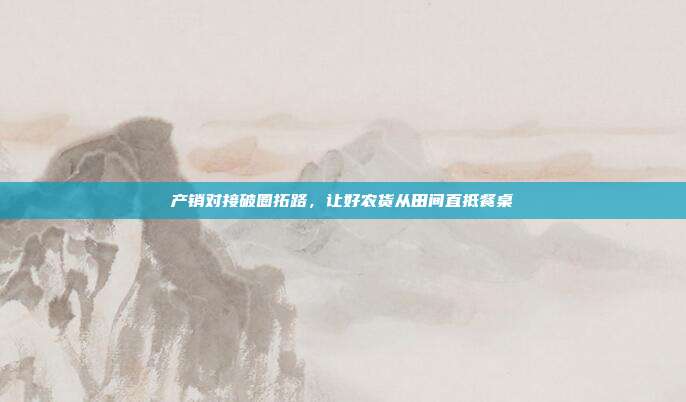 产销对接破圈拓路，让好农货从田间直抵餐桌