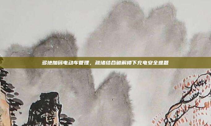 多地加码电动车管理，疏堵结合破解楼下充电安全难题