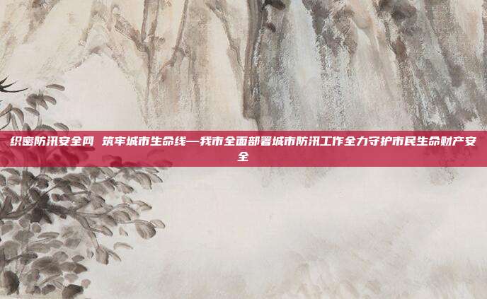 织密防汛安全网 筑牢城市生命线—我市全面部署城市防汛工作全力守护市民生命财产安全
