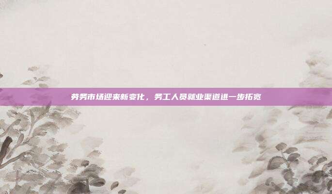 劳务市场迎来新变化，务工人员就业渠道进一步拓宽