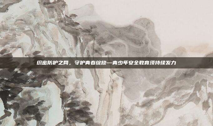 织密防护之网,守护青春绽放—青少年安全教育须持续发力