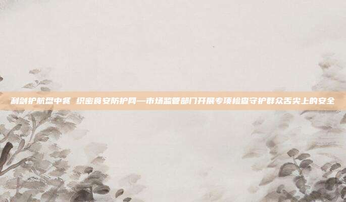 利剑护航盘中餐 织密食安防护网—市场监管部门开展专项检查守护群众舌尖上的安全