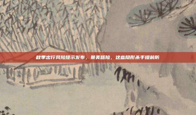 秋季出行风险提示发布，景美路险，这些隐形杀手提前防